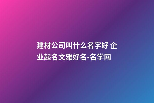 建材公司叫什么名字好 企业起名文雅好名-名学网-第1张-公司起名-玄机派